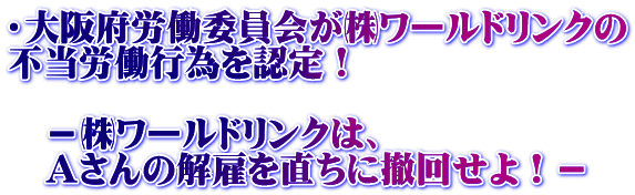 ・大阪府労働委員会が㈱ワールドリンクの 不当労働行為を認定！  　－㈱ワールドリンクは、 　Ａさんの解雇を直ちに撤回せよ！－
